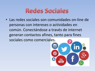 • Las redes sociales son comunidades on-line de
personas con intereses o actividades en
común. Conectándose a través de internet
generan contactos afines, tanto para fines
sociales como comerciales.
 