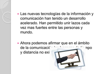  Las nuevas tecnologías de la información y
comunicación han tenido un desarrollo
acelerado. Han permitido unir lazos cada
vez mas fuertes entre las personas y
mundo.
 Ahora podemos afirmar que en el ámbito
de la comunicación las barreras de tiempo
y distancia no existen.
 