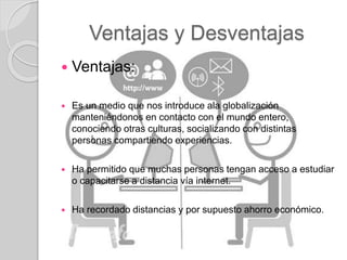 Ventajas y Desventajas
 Ventajas:
 Es un medio que nos introduce ala globalización
manteniéndonos en contacto con el mundo entero,
conociendo otras culturas, socializando con distintas
personas compartiendo experiencias.
 Ha permitido que muchas personas tengan acceso a estudiar
o capacitarse a distancia vía internet.
 Ha recordado distancias y por supuesto ahorro económico.
 