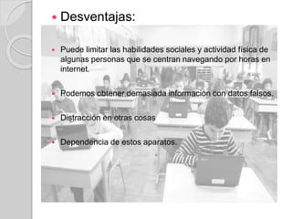  Desventajas:
 Puede limitar las habilidades sociales y actividad física de
algunas personas que se centran navegando por horas en
internet.
 Podemos obtener demasiada información con datos falsos.
 Distracción en otras cosas
 Dependencia de estos aparatos.
 