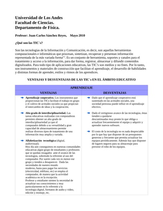 Universidad de Los Andes
Facultad de Ciencias.
Departamento de Física.
Profesor: Juan Carlos Sánchez Reyes, Mayo 2010
¿Qué son las TIC´s?
Son las tecnologías de la Información y Comunicación, es decir, son aquellas herramientas
computacionales e informáticas que procesan, sintetizan, recuperan y presentan información
representada de la más variada forma[1]
. Es un conjunto de herramienta, soportes y canales para el
tratamiento y acceso a la información, para dar forma, registrar, almacenar y difundir contenidos
digitalizados. Para todo tipo de aplicaciones educativas, las TIC’s son medios y no fines. Por lo tanto,
son instrumentos y materiales de construcción que facilitan el aprendizaje, el desarrollo de habilidades
y distintas formas de aprender, estilos y ritmos de los aprendices.
VENTAJAS Y DESVENTAJAS DE LAS TIC´s EN EL ÁMBITO EDUCATIVO
APRENDIZAJE
VENTAJAS DESVENTAJAS
Aprendizaje cooperativo. Los instrumentos que
proporcionan las TICs facilitan el trabajo en grupo
y el cultivo de actitudes sociales ya que propician
el intercambio de ideas y la cooperación.
Alto grado de interdisciplinariedad. Las
tareas educativas realizadas con computadoras
permiten obtener un alto grado de
interdisciplinariedad ya que el
computador debido a su versatilidad y gran
capacidad de almacenamiento permite
realizar diversos tipos de tratamiento de una
información muy amplia y variada.
Alfabetización tecnológica (digital,
audiovisual).
Hoy día aún conseguimos en nuestras comunidades
educativas algún grupo de estudiantes y profesores
que se quedan rezagados ante el avance de las
tecnologías, sobretodo la referente al uso del
computador. Por suerte cada vez es menor ese
grupo y tienden a desaparecer. Dada las
necesidades de nuestro mundo
moderno, hasta para pagar los servicios
(electricidad, teléfono, etc) se emplea el
computador, de manera que la actividad
académica no es la excepción.
Profesor y estudiante sienten la necesidad de
actualizar sus conocimientos y muy
particularmente en lo referente a la
tecnología digital, formatos de audio y video,
edición y montaje, etc.
Dado que el aprendizaje cooperativo está
sustentado en las actitudes sociales, una
sociedad perezosa puede influir en el aprendizaje
efectivo.
Dado el vertiginoso avance de las tecnologías, éstas
tienden a quedarse
descontinuadas muy pronto lo que obliga a
actualizar frecuentemente el equipo y adquirir y
aprender nuevos software.
El costo de la tecnología no es nada despreciable
por lo que hay que disponer de un presupuesto
generoso y frecuente que permita actualizar los
equipos periódicamente. Además hay que disponer
de lugares seguros para su almacenaje para
prevenir el robo de los equipos.
 