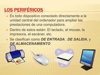 LOS PERIFÉRICOS
 Es todo dispositivo conectado directamente a la
unidad central del ordenador para ampliar las
prestaciones de una computadora.
 Dentro de estos están: El teclado, el mouse, la
impresora, el escáner, etc.
 Se clasifican como DE ENTRADA , DE SALIDA, y
DE ALMACENAMIENTO
 