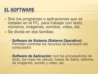 EL SOFTWARE
 Son los programas o aplicaciones que se
instalan en el PC, para trabajar con texto,
números, imágenes, sonidos, video, etc.
 Se divide en dos familias:
 Software de Sistema (Sistema Operativo):
Permiten controlar los recursos de hardware del
computador.
 Software de Aplicación: son los procesadores de
texto, las hojas de cálculo, bases de datos, editores
de imágenes, sonido y video, etc.
 