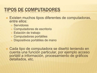 TIPOS DE COMPUTADORES
 Existen muchos tipos diferentes de computadoras,
entre ellos:
 Servidores
 Computadoras de escritorio
 Estación de trabajo
 Computadoras portátiles
 Dispositivos portátiles de mano
 Cada tipo de computadora se diseñó teniendo en
cuenta una función particular, por ejemplo acceso
portátil a información, procesamiento de gráficos
detallados, etc.
 