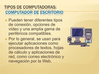 TIPOS DE COMPUTADORAS:
COMPUTADOR DE ESCRITORIO
 Pueden tener diferentes tipos
de conexión, opciones de
vídeo y una amplia gama de
periféricos compatibles.
 Por lo general, se usan para
ejecutar aplicaciones como
procesadores de textos, hojas
de cálculo y aplicaciones de
red, como correo electrónico y
navegación por la Web.
 