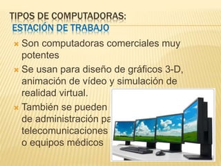 TIPOS DE COMPUTADORAS:
ESTACIÓN DE TRABAJO
 Son computadoras comerciales muy
potentes
 Se usan para diseño de gráficos 3-D,
animación de vídeo y simulación de
realidad virtual.
 También se pueden usar como estaciones
de administración para
telecomunicaciones
o equipos médicos
 