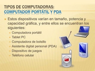 TIPOS DE COMPUTADORAS:
COMPUTADOR PORTÁTIL Y PDA
 Estos dispositivos varían en tamaño, potencia y
capacidad gráfica, y entre ellos se encuentran los
siguientes:
 Computadora portátil
 Tablet PC
 Computadora de bolsillo
 Asistente digital personal (PDA)
 Dispositivo de juegos
 Teléfono celular
 