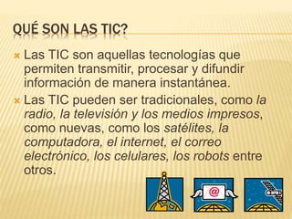 QUÉ SON LAS TIC?
 Las TIC son aquellas tecnologías que
permiten transmitir, procesar y difundir
información de manera instantánea.
 Las TIC pueden ser tradicionales, como la
radio, la televisión y los medios impresos,
como nuevas, como los satélites, la
computadora, el internet, el correo
electrónico, los celulares, los robots entre
otros.
 