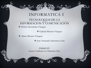 INFORMATICA I
 Moisés Hernández Vázquez
 Gabriel Moreno Vázquez
 Abner Moreno Vázquez
 José Armando Zamorano Luna
TECNOLOGIAS DE LA
INFORMACION Y COMUNICACIÓN
EMSaD 091
Lázaro Cárdenas, La Trinitaria Chis.
 