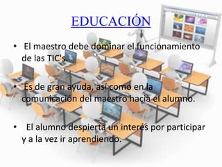 EDUCACIÓN
• El maestro debe dominar el funcionamiento
de las TIC's.
• Es de gran ayuda, así como en la
comunicación del maestro hacia el alumno.
• El alumno despierta un interés por participar
y a la vez ir aprendiendo.
 