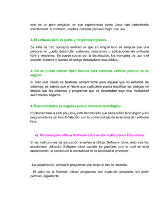 esto es un gran prejuicio, ya que experiencias como Linux han demostrado
exactamente lo contrario: muchas cabezas piensan mejor que una.
2. El software libre es gratis y no genera ingresos.
Se trata de otro concepto erróneo ya que en ningún lado se estipula que una
persona no pueda desarrollar sistemas, programas o aplicaciones en software
libre y venderlos. Se puede cobrar por la distribución, los manuales de uso y el
soporte, siempre y cuando el código desarrollado sea público.
3. No se puede utilizar Open Source para sistemas críticos porque no es
seguro.
Si bien este miedo es bastante comprensible para alguien que no entiende de
sistemas, es sabido que el hecho que cualquiera pueda modificar los códigos no
implica que los sistemas y programas que se desarrollen bajo esta modalidad
sean menos seguros.
4. Esta modalidad es negativa para el mercado tecnológico.
Contrariamente a este prejuicio, está demostrado que el mercado tecnológico y los
programadores se han fortalecido con la comercialización extensiva del software
libre.
e) Razones para utilizar Software Libre en las Instituciones Educativas
Si las instituciones de educación enseñan a utilizar Software Libre, entonces los
estudiantes utilizarán Software Libre cuando se gradúen, con lo cual se está
favoreciendo un cambio en la mentalidad de la sociedad al promover:
. La cooperación: compartir programas que tengo si otro lo necesita.
. El valor de la libertad: utilizar programas con cualquier propósito, sin pedir
permiso, legalmente.
 