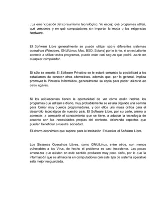 . La emancipación del consumismo tecnológico: Yo escojo qué programas utilizó,
qué versiones y en qué computadores sin importar la moda o las exigencias
hardware.
El Software Libre generalmente se puede utilizar sobre diferentes sistemas
operativos (Windows, GNU/Linux, Mac, BSD, Solaris) por lo tanto, si un estudiante
aprende a utilizar estos programas, puede estar casi seguro que podrá usarlo en
cualquier computador.
Si sólo se enseña El Software Privativo se le estará cerrando la posibilidad a los
estudiantes de conocer otras alternativas, además que, por lo general, implica
promover la Piratería Informática, generalmente se copia para poder utilizarlo en
otros lugares.
Si los adolescentes tienen la oportunidad de ver cómo están hechos los
programas que utilizan a diario, muy probablemente se estará dejando una semilla
para formar muy buenos programadores, y con ellos una masa crítica para el
desarrollo tecnológico de nuestro país. El Software Libre, por su parte, anima a
aprender, a compartir el conocimiento que se tiene, a adaptar la tecnología de
acuerdo con las necesidades propias del contexto, valorando aspectos que
pueden beneficiar a nuestra sociedad.
El ahorro económico que supone para la Institución Educativa el Software Libre.
Los Sistemas Operativos Libres, como GNU/Linux, entre otros, son menos
vulnerables a los Virus, de hecho el problema es casi inexistente. Las pocas
amenazas que existen en este sentido producen muy poco daño, por lo que la
información que se almacena en computadores con este tipo de sistema operativo
está mejor resguardada.
 