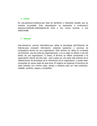 e. Lector
Es una aplicación software que trata de identificar e interpretar aquello que se
muestra en pantalla. Esta interpretación se representa a continuación
alusuario mediante sintetizadores de texto a voz, iconos sonoros, o una
salida braille.
f. Intranet
Una intranet es una red informática que utiliza la tecnología del Protocolo de
Internet para compartir información, sistemas operativos o servicios de
computación dentro de una organización. Este término se utiliza en contraste
con Extranet, una red entre las organizaciones, y en su lugar se refiere a una red
dentro de una organización. A veces, el término se refiere únicamente a la
organización interna del sitio web , pero puede ser una parte más extensa de la
infraestructura de tecnología de la información de la organización, y puede estar
compuesta de varias redes de área local. El objetivo es organizar el escritorio de
cada individuo con mínimo costo, tiempo y esfuerzo para ser más productivo,
rentable, oportuno, seguro y competitivo.
 