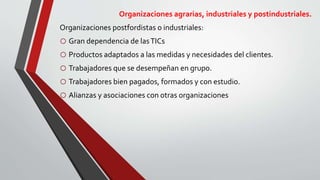 Organizaciones agrarias, industriales y postindustriales.
Organizaciones postfordistas o industriales:
o Gran dependencia de lasTICs
o Productos adaptados a las medidas y necesidades del clientes.
o Trabajadores que se desempeñan en grupo.
o Trabajadores bien pagados, formados y con estudio.
o Alianzas y asociaciones con otras organizaciones
 
