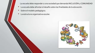 La escuela debe responder a una sociedad que demanda INCLUCIÓN y COMUNIDAD
• La escuela debe afrontar el desafío sobre las finalidades de la educación.
• Sobre el modelo pedagógico.
• La estructura organizativa escolar.
 