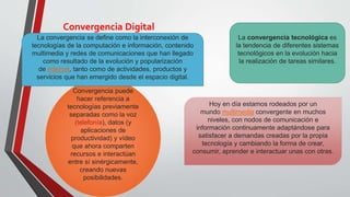 Convergencia Digital
La convergencia tecnológica es
la tendencia de diferentes sistemas
tecnológicos en la evolución hacia
la realización de tareas similares.
Convergencia puede
hacer referencia a
tecnologías previamente
separadas como la voz
(telefonía), datos (y
aplicaciones de
productividad) y vídeo
que ahora comparten
recursos e interactúan
entre sí sinérgicamente,
creando nuevas
posibilidades.
Hoy en día estamos rodeados por un
mundo multimedia convergente en muchos
niveles, con nodos de comunicación e
información continuamente adaptándose para
satisfacer a demandas creadas por la propia
tecnología y cambiando la forma de crear,
consumir, aprender e interactuar unas con otras.
La convergencia se define como la interconexión de
tecnologías de la computación e información, contenido
multimedia y redes de comunicaciones que han llegado
como resultado de la evolución y popularización
de internet, tanto como de actividades, productos y
servicios que han emergido desde el espacio digital.
 