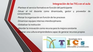 Integración de lasTICs en el aula
-Plantear el servicio formativo en función del participante
-Situar el rol docente como dinamizado, gestor y proveedor de
conocimiento
-Pensar la organización en función de los procesos
-Dinamizar equipos internos interdisciplinares
-Globalizar la institución
-Abordar la innovación como recurso para la mejora constante
-Generar una cultura emprendedora capaz de generar recursos propios
 