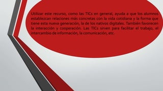 Utilizar este recurso, como las TICs en general, ayuda a que los alumnos
establezcan relaciones más concretas con la vida cotidiana y la forma que
tiene esta nueva generación, la de los nativos digitales. También favorecen
la interacción y cooperación. Las TICs sirven para facilitar el trabajo, el
intercambio de información, la comunicación, etc.
 