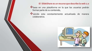 El SlideShare es un recurso que describe la web 2.0
basa en una plataforma en la que los usuarios podrán
formar parte de su contenido,
siendo esta constantemente actualizada de manera
colaborativa.
 