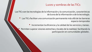 Luces y sombras de lasTICs
LasTICs son las tecnologías de la información y la comunicación, características
de la era de la información o de la tecnología.
• LasTICs facilitan una comunicación permanente más allá de las barreras
espacio-temporales
• Incrementan la eficiencia y la calidad de los servicios y tareas .
• Permiten superar visiones estrechas y locales de la realidad, facilitando la
participación en comunidades globales .
 