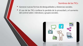 Sombras de lasTICs
• Generan nuevas formas de desigualdades y distancias sociales.
• El uso de las TICs conlleva la perdida de la privacidad y el aumento
del control sobre individuos y grupos sociales.
 