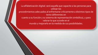 La alfabetización digital será aquella que capacite a las personas para
utilizar los procedimientos adecuados al enfrentarse críticamente a
distintos tipos de texto (diferentes en cuanto a su función y su sistema de
representación simbólica), y para valorar lo que sucede en el mundo y
mejorarlo en la medida de sus posibilidades.
La alfabetización digital: será aquella que capacite a las personas para
utilizar los
procedimientos adecuados al enfrentarse críticamente a distintos tipos de
texto (diferentes en
cuanto a su función y su sistema de representación simbólica), y para
valorar lo que sucede en el
mundo y mejorarlo en la medida de sus posibilidades.
 