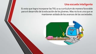Una escuela inteligente
Es esta que logra incorporar lasTICs a su currículum de manera favorable
para el desarrollo de la educación de los jóvenes. Mas no lo es una que se
mantienen aislada de los avances de las sociedades.
 