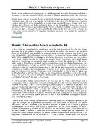 Unidad II. Ambientes de Aprendizaje
La tecnología informática aplicada a los centros escolares LEPRE Página 10
Mtro. Guillermo Temelo Avilés
Ramón toma su tiempo de descanso en el trabajo cerca de un punto de acceso inalámbric o,
así puede revisar su correo electrónico y enviarle a Eduardo sus documentos más recientes.
Debido a que está tan ocupado, Ramón se siente afortunado que puede utilizar parte una hoja
electrónica que creó para una clase de matemática, en este proyecto. Simplemente hizo una
copia de ese archivo en su computador y cambió unas cuantas fórmulas. Es casi como hacer
trampa, pero disponer de todo su trabajo junto en su computador, le permite hacer las
relaciones entre las clases que está llevando. Tener contacto inmediato con sus compañeros
de clase no parece inusual, ni aún excitante. Es simplemente el modo como se hacen las
cosas en su centro educativo. Él no puede imaginarse cómo se comunicaban los estudiantes
en el pasado.
Volver arriba
Situación 9: La transición hacia la computación 1:1
La Srta. Sánchez recuerda el año pasado y se maravilla de la transformación. Ella y los demás
docentes de la secundaria recibieron computadores portátiles este verano y un curso de
desarrollo profesional para ayudarles a preparase para un nuevo programa que da inicio este
año: computadores portátiles para cada estudiante. Por supuesto, todos estaban asustados.
Nadie sabía a cabalidad cómo esto podría afectar su sistema de enseñanza. Las nuevas ideas
y lecciones creadas durante los talleres de verano fueron fascinantes pero, ¿qué pasará
realmente cuando los computadores sean puestos en manos de adolescentes? En primer
lugar, su clase de inglés no cambiará mucho, excepto que ahora los estudiantes digitarán más
en sus asignaciones, en lugar de escribir. Pero la red inalámbrica y el sistema de correos
electrónicos para los estudiantes les permiten ir más allá de las asignaciones. Los estudiantes
empezaron a colaborar por cuenta propia. Utilizaron a sus amigos como cajas de resonancia
para sus reflexiones en poesía y literatura, aún si no compartían la misma aula. A medida que
la Srta. Sánchez se sentía más cómoda con las computadoras portátiles, como parte regular
de su aula y vio el potencial de semejante colaboración espontánea, empezó a diversificar las
actividades “normales” del aula y el currículo.
El centro educativo instaló varios ambientes en línea que los docentes podían utilizar para la
comunicación con el estudiante: correo electrónico, cartelera de anuncios, calendarios, salas
de chat, entre otros. La Srta. Sánchez creó pequeños grupos en la cartelera de anuncios para
que sus estudiantes expusieran sus opiniones acerca de una sección en partic ular de la obra
literaria y respondieran –unos a otros- los escritos. Cuando leyó detenidamente las
publicaciones, se maravilló de las significativas y profundas respuestas. Dado que los
estudiantes podían publicar en cualquier momento (durante o después del período designado
a la clase), los estudiantes podían profundizar más y aún aportaban investigación externa
para sustentar sus ideas.
También hubo otros cambios, aparentemente menores, pero con un impacto significativo. En
lugar de entregar las asignaciones manuscritas, los estudiantes las enviaban por correo
electrónico. La Srta. Sánchez pudo entonces seguirle la pista a los cambios y proveer
realimentación de un modo más rápido y significativo. Se dio como resultado un mayor
número de revisiones y escritos. Se les enseñó a los estudiantes como utilizar este recurso
por ellos mismos y llevaron a cabo más revisiones de sus trabajos por los compañeros. El
correo electrónico también posibilitó un mayor número de respuestas individualizadas a las
preguntas y necesidades de los estudiantes. La Srta. Sánchez también creó una “tutoría”
 
