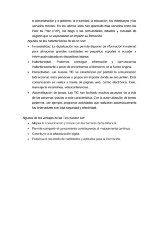 e-administración y e-gobierno, la e-sanidad, la educación, los videojuegos y los
servicios móviles. En los últimos años han aparecido más servicios como los
Peer to Peer (P2P), los blogs o las comunidades virtuales y escuelas de
negocio que se especializan en impartir su formación.
Algunas de las características de las tic son:
 Inmaterialidad. La digitalización nos permite disponer de información inmaterial,
para almacenar grandes cantidades en pequeños soportes o acceder a
información ubicada en dispositivos lejanos.
 Instantaneidad. Podemos conseguir información y comunicarnos
instantáneamente a pesar de encontrarnos a kilómetros de la fuente original.
 Interactividad. Las nuevas TIC se caracterizan por permitir la comunicación
bidireccional, entre personas o grupos sin importar donde se encuentren. Esta
comunicación se realiza a través de páginas web, correo electrónico, foros,
mensajería instantánea, videoconferencias...
 Automatización de tareas. Las TIC han facilitado muchos aspectos de la vida
de las personas gracias a esta característica. Con la automatización de tareas
podemos, por ejemplo, programar actividades que realizaran automáticamente
los ordenadores con total seguridad y efectividad.
Algunas de las ventajas de las Tics pueden ser:
 Mejora la comunicación y rompe con las barreras de la distancia.
 Permite compartir el conocimiento contribuyendo al mejoramiento continuo.
 Contribuye a la alfabetización digital.
 Potencia el desarrollo de habilidades y aptitudes para la innovación.
 