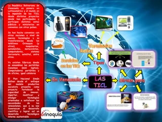 La República Bolivariana de
Venezuela es pionera en
Latinoamérica y el mundo en
la impulsión de las TICL
desde distintos proyectos
donde han participados y
participan distintos entes
públicos y ministerios en
convenios con otros países.
Se han hecho convenios con
otras naciones a nivel de
nuevas tecnologías y su
transferencias desde los
teléfonos Orinoquia (y
otros), maquinarias,
automóviles, motocicletas,
computadores, sistema
ferroviario, satelital, entre
otros.
Ya existen fábricas donde
se ensamblan las portátiles
Canaimas (mini laptos),
Computadores portátiles y
de oficina, igual celulares.
El Plan Nacional Simón
Bolívar desde el enfoque
del modelo productivo
socialista presenta como
proyecto fortalecer la
capacidad de innovar,
importar, modificar y
divulgar tecnologías
orientadas a satisfacer las
necesidades de los
venezolanos, que a su vez
favorezcan el desarrollo
científico y lograr así un
desarrollo tecnológico
interno sustentable
 
