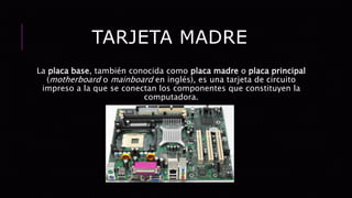 TARJETA MADRE
La placa base, también conocida como placa madre o placa principal
(motherboard o mainboard en inglés), es una tarjeta de circuito
impreso a la que se conectan los componentes que constituyen la
computadora.
 