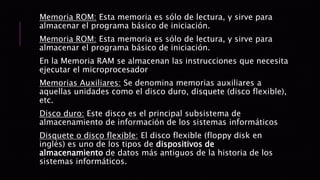 Memoria ROM: Esta memoria es sólo de lectura, y sirve para
almacenar el programa básico de iniciación.
Memoria ROM: Esta memoria es sólo de lectura, y sirve para
almacenar el programa básico de iniciación.
En la Memoria RAM se almacenan las instrucciones que necesita
ejecutar el microprocesador
Memorias Auxiliares: Se denomina memorias auxiliares a
aquellas unidades como el disco duro, disquete (disco flexible),
etc.
Disco duro: Este disco es el principal subsistema de
almacenamiento de información de los sistemas informáticos
Disquete o disco flexible: El disco flexible (floppy disk en
inglés) es uno de los tipos de dispositivos de
almacenamiento de datos más antiguos de la historia de los
sistemas informáticos.
 