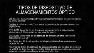 TIPOS DE DISPOSITIVO DE
ALMACENAMIENTOS ÓPTICO
CD-R: Estos tipos de dispositivos de almacenamientoson discos compactos
de 650 o 700 MB
CD-RW: A diferencia del CD-R, estos dispositivos de almacenamiento son
regrabables.
DVD-ROM: Consiste en un disco compacto que tiene la capacidad de
almacenar 4.7 GB de datos en una cara del disco.
DVD-RAM: Estos tipos de dispositivos de almacenamiento tienen una
capacidad de 2.6 GB
PC-Cards: Las PC Cards pueden ser dispositivos de almacenamiento o
tarjetas de I/O.
Flash Cards: Estos dispositivos de almacenamiento son tarjetas de memoria
no volátil, es decir que conservan los datos guardados en ellas aún cuando
estas no están alimentadas por una fuente eléctrica.
 