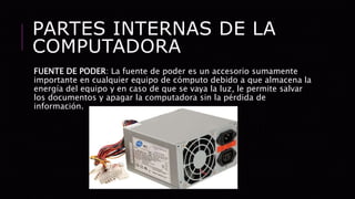 PARTES INTERNAS DE LA
COMPUTADORA
FUENTE DE PODER: La fuente de poder es un accesorio sumamente
importante en cualquier equipo de cómputo debido a que almacena la
energía del equipo y en caso de que se vaya la luz, le permite salvar
los documentos y apagar la computadora sin la pérdida de
información.
 