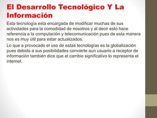 El Desarrollo Tecnológico Y La
Información
Esta tecnología esta encargada de modificar muchas de sus
actividades para la comodidad de nosotros y al decir esto hace
referencia a la computación y telecomunicación pues de esta manera
nos es muy útil para estar actualizados.
Lo que a provocado el uso de estas tecnologías es la globalización
pues debido a sus posibilidades convierte aun usuario a receptor de
información también dice que el cambio significativo lo representa el
internet.
 