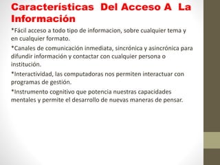 Características Del Acceso A La
Información
*Fácil acceso a todo tipo de informacion, sobre cualquier tema y
en cualquier formato.
*Canales de comunicación inmediata, sincrónica y asincrónica para
difundir información y contactar con cualquier persona o
institución.
*Interactividad, las computadoras nos permiten interactuar con
programas de gestión.
*Instrumento cognitivo que potencia nuestras capacidades
mentales y permite el desarrollo de nuevas maneras de pensar.
 