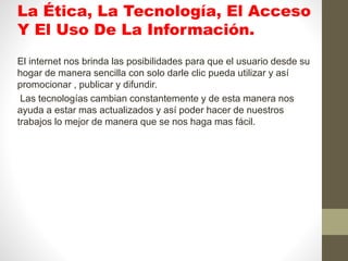 La Ética, La Tecnología, El Acceso
Y El Uso De La Información.
El internet nos brinda las posibilidades para que el usuario desde su
hogar de manera sencilla con solo darle clic pueda utilizar y así
promocionar , publicar y difundir.
Las tecnologías cambian constantemente y de esta manera nos
ayuda a estar mas actualizados y así poder hacer de nuestros
trabajos lo mejor de manera que se nos haga mas fácil.
 