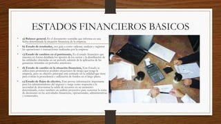 ESTADOS FINANCIEROS BASICOS
• a) Balance general, Es el documento contable que informa en una
fecha determinada la situación financiera de la empresa.
• b) Estado de resultados, nos guía a como ordenar, analizar y registrar
las operaciones o transacciones realizadas por la empresa
• c) Estado de cambios en el patrimonio, Es el estado financiero que
muestra en forma detallada los aportes de los socios y la distribución de
las utilidades obtenidas en un periodo, además de la aplicación de las
ganancias retenidas en periodos anteriores.
• d) Estado de cambio en la situación financiera, Este Estado se
utiliza para pronosticar posibles situaciones de riesgo que tenga la
empresa, pero su objetivo principal está centrado en la utilidad que tiene
para evaluar la procedencia y utilización de fondos en el largo plazo.
• e) Estado de flujos de efectivo, Este provee información importante
para los administradores del negocio y surge como respuesta a la
necesidad de determinar la salida de recursos en un momento
determinado, como también un análisis proyectivo para sustentar la toma
de decisiones en las actividades financieras, operacionales, administrativas
y comerciales.
 