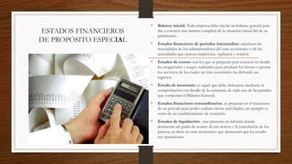 ESTADOS FINANCIEROS
DE PROPÓSITO ESPECIAL
• Balance inicial: Toda empresa debe iniciar un balance general para
dar a conocer una manera completa de la situación inicial del de su
patrimonio.
• Estados financieros de periodos intermedios: satisfacen las
necesidades de los administradores del ente económico o de las
autoridades que ejercen inspección, vigilancia y control.
• Estados de costos: son los que se preparan para conocer en detalle
las erogaciones y cargos realizados para producir los bienes o prestar
los servicios de los cuales un ente económico ha derivado sus
ingresos.
• Estado de inventario: es aquel que debe elaborarse mediante la
comprobación con detalle de la existencia de cada una de las partidas
que componen el Balance General.
• Estados financieros extraordinarios: se preparan en el transcurso
de un periodo para poder realizar ciertas actividades, un ejemplo es
venta de un establecimiento de comercio.
• Estados de liquidación: este presenta un informe donde
demuestra un grado de avance de sus activos y la cancelación de los
pasivos, es decir un ente económico que demuestra que ha cesado
sus operaciones.
 