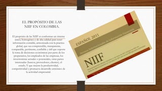 EL PROPÓSITO DE LAS
NIIF EN COLOMBIA.
El propósito de las NIIF es conformar un sistema
único, homogéneo y de alta calidad para tener
información contable, armonizada con la practica
global, que sea comprensible, transparente,
comparable, pertinente, confiable y útil que soporte
la toma de decisiones económicas por parte de los
propietarios, los empleados de las empresas, los
inversionistas actuales o potenciales, otras partes
interesadas (bancos, proveedores, clientes), el
estado. Y que mejore la productividad,
competitividad y promueva desarrollo armónico de
la actividad empresarial.
 