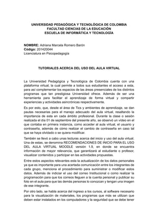 UNIVERSIDAD PEDAGÓGICA Y TECNOLÓGICA DE COLOMBIA
FACULTAD CIENCIAS DE LA EDUCACIÓN
ESCUELA DE INFORMÁTICA Y TECNOLOGÍA
NOMBRE: Adriana Marcela Romero Barón
Código: 201420044
Licenciatura en Psicopedagogía
TUTORIALES ACERCA DEL USO DEL AULA VIRTUAL
La Universidad Pedagógica y Tecnológica de Colombia cuenta con una
plataforma virtual, la cual permite a todos sus estudiantes el acceso a esta,
para así complementar los espacios de las áreas presenciales de los distintos
programas que tan prestigiosa Universidad ofrece. Además de ser una
herramienta para facilitar el aprendizaje de forma virtual y compartir
experiencias y actividades asincrónicas respectivamente.
Es por esto, que, desde el área de Tics y ambientes de aprendizaje, se dan
pautas necesarias para el manejo adecuado del aula virtual, resaltando la
importancia de esta en cada ámbito profesional. Durante la clase o sesión
realizada el día 01 de septiembre del presente año, se observó un vídeo en el
que contaba en primera instancia, como acceder al aula virtual, el usuario y
contraseña, además de cómo realizar el cambio de contraseña en caso tal
que se haya olvidado o se quiera modificar.
También se llevó a cabo unas lecturas acerca del inicio y uso del aula virtual.
Una de estas, se denomina RECOMENDACIONES DE INICIO PARA EL USO
DEL AULA VIRTUAL MOODLE versión 1.9, en donde se encuentra
información de mayor relevancia, que garantizará al estudiante o profesor,
visualizar contenidos y participar en las actividades propuestas.
Entre estos aspectos relevantes esta la actualización de los datos personales
ya que es importante para una acertada comunicación entre los integrantes de
cada grupo, menciona el procedimiento para suministrar o modificar estos
datos. Además de indiciar el uso del correo Institucional o como realizar la
programación para que los correos lleguen a la cuenta personal y publicar su
foto en el aula para que las demás personas lo conozcan y tengan una imagen
de ese integrante.
Por otro lado, se habla acerca del ingreso a los cursos, al software necesario
para la visualización de materiales, los programas que más se utilizan que
deben estar instalados en los computadores y la seguridad que se debe tener
 