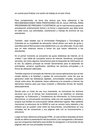 en cuenta para finalizar una sesión de trabajo en el aula virtual.
Para complementar, se toma otra lectura que hace referencia a las
RECOMENDACIONES PARA PROFESORES EN EL AULA VIRTUAL PARA
PROGRAMAS DE PREGADO Y A DISTANCIA, por lo cual menciona pasos de
actualización anteriormente dichos y la forma u organización que debe tener
en cada curso, sus actividades, coordinación y manejo de archivos de sus
estudiantes.
También, cabe resaltar que la Universidad Pedagógica y Tecnológica de
Colombia en su modalidad de educación virtual ofrece una serie de guías y
tutoriales para el fácil acceso a las plataformas y su uso adecuado. Es por esto
que en esta instancia vamos a tomar los que hacen referencia a los
estudiantes.
En el primer momento se encuentra las guías didácticas de internet, en la
unidad 1 que habla de conceptos acerca de internet, beneficios, principales
servicios; así como algunos mecanismos para la búsqueda de información en
la red. Su objetivo principal es brindar herramientas para el desarrollo de
actividades, construir significados, identificar los servicios principales y la
forma de utilización adecuada.
También exponen el concepto de internet y las nuevas aplicaciones que se han
creado debido a la facilidad y rapidez de comunicación, entre las que se
generaron están las bibliotecas digitales, comunidades virtuales, educación
virtual, entre otros. No obstante, hacen referencia a la conexión a internet, los
elementos básicos para que haya conexión y diferentes formas de hacerlo
adecuadamente.
Siendo esto un modo de uso muy importante, se mencionan los diversos
servicios que con el tiempo han evolucionado y se clasifican en diversas
categorías: a) Publicación y Transferencia de información; b) Comunicación
Asincrónica; c) comunicación sincrónica; cada uno con aspectos relevantes y
propios que facilitan la comunicación desde diferentes lugares. Más adelante
mencionan la estructura de la WWW la cual se conoce como telaraña y los
enlaces que se pueden crear entre los documentos, convirtiéndose en una
compleja red de conexiones y sus páginas web con su funcionamiento y
estructura.
Luego se hace referencia al lenguaje HTML, el cual contiene etiquetas de texto
donde se define la presentación del documento y los navegadores o Browsers
que son programas diseñados para facilitar la navegación o el recorrido de las
páginas web con sus principales funciones.
 