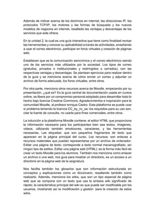 Además de indicar acerca de los dominios en internet, las direcciones IP, los
protocolos TCP/IP, los motores y las formas de búsqueda y los nuevos
modelos de negocios en internet, resaltado las ventajas y desventajas de los
servicios que este ofrece.
En la unidad 2, la cual es una guía interactiva que tiene como finalidad revisar
las herramientas y conocer su aplicabilidad a través de actividades, enseñando
a usar el correo electrónico, participar en foros virtuales y creación de páginas
web.
Establecen que es la comunicación asincrónica y el correo electrónico siendo
uno de los servicios más utilizados por la sociedad. Los tipos de correo
(gratuitos, privados o institucionales y restringidos o cerrados), con las
respectivas ventajas y desventajas. Se plantean ejercicios para realizar dentro
de la guía y se menciona acerca de cómo enviar un correo y adjuntar un
archivo de forma adecuada, los foros virtuales, entre otros.
Por otra parte, menciona otros recursos acerca de Moodle, empezando por su
presentación, ¿qué es? Es la guía central de documentación usada en cursos
online, se libera por un compromiso personal adoptado para desarrollar todo lo
hecho bajo licencia Creative Commons; Agradecimientos e inspiración para la
comunidad Moodle, al profesor enrique Castro. Esta plataforma se puede usar
si problema teniendo la licencia CC_by_nc_sa; los requisitos para su uso son,
citar la fuente de consulta, no usarla para fines comerciales, entre otros.
La inducción a la plataforma Moodle contiene: el editor HTML que proporciona
la información necesaria para los participantes bien sea textos, imágenes,
videos, utilizando también emoticones, caracteres, y las herramientas
necesarias. Las etiquetas: que son pequeños fragmentos de texto que
aparecen en la página principal del curso. Los recursos: son enlaces a
recursos materiales que puedan representarse por un archivo de ordenador.
Editar una página de texto: corresponde a texto normal mecanografiado, sin
ningún tipo de estilos. Editar una página web (HTML): es la forma más fácil de
crear un texto Moodle para los alumnos. También nos menciona como enlazar
un archivo o una web, nos guía para mostrar un directorio, es un acceso a un
directorio en la página web de la asignatura.
Nos facilita también los glosarios que son información estructurada en
conceptos y explicaciones como un diccionario, resaltando también como
realizarlo. Además, menciona los wikis, que son un tipo especial de página
web que se compone con un texto que usa la sintaxis wiki significado de
rápido; la característica principal del wiki es que puede ser modificable por los
usuarios, mostrando así la modificación y gestión ´para la creación de estos
wikis.
 