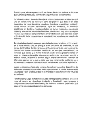 Por otra parte, el día septiembre 12, se desarrollaron una serie de actividades
que fueron significativas y permitieron adquirir nuevos conocimientos.
En primer momento, se realizó la hoja de vida o presentación personal de cada
uno en power point, se indicó por parte del profesor que debía ir en cada
diapositiva, tal como los datos completos (nombres y apellidos), institución
donde finalizó estudios secundarios, lugar de residencia, la formación
académica, en donde se resaltan estudios y/o cursos realizados, experiencia
laboral y referencias personales/familiares; siendo esto muy importante para
resaltar aspectos que son primordiales en la vida laboral. Esta actividad es con
el fin de subir dicha presentación a una plataforma virtual que se creará más
adelante.
Terminada la actividad, guardada y enviada al correo para tener el documento
en la nube de cada uno, se prosigue a ver un tutorial de Slideshare, el cual
consta de 39 slides, donde mencionan el funcionamiento de esta herramienta,
realizan una breve introducción, mencionan las ventajas y desventajas, los
formatos que acepta y la forma de llevar a cabo dichas presentaciones sin
tener un diseño establecido, sino que es autonomía para crear, escribir e
insertar vídeos, imágenes o sonidos según requiera el usuario. También las
diferentes razones por la que se debe usar esta herramienta, facilitando así el
aprendizaje colaborativo entre todos sus participantes y usuarios registrados.
Luego se direcciona hacia otra ventana, la cual corresponde a diapositivas de
slideshare en donde aparece tres slides, que resumen el tutorial anteriormente
visualizado y dan una breve idea de la finalidad de esta herramienta virtual de
aprendizaje.
Para finalizar y luego de haber observado dichas presentaciones se procede a
crear el usuario en slideshare (LinkedIn o Facebook), para empezar a
compartir las actividades realizadas y así mismo a observar y leer otras que
están en la nube expuesta por otras personas.
 