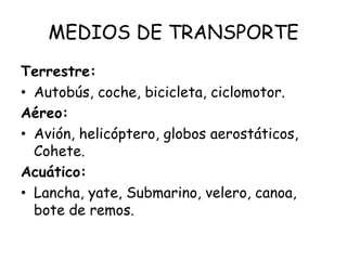 MEDIOS DE TRANSPORTE
Terrestre:
• Autobús, coche, bicicleta, ciclomotor.
Aéreo:
• Avión, helicóptero, globos aerostáticos,
Cohete.
Acuático:
• Lancha, yate, Submarino, velero, canoa,
bote de remos.
 