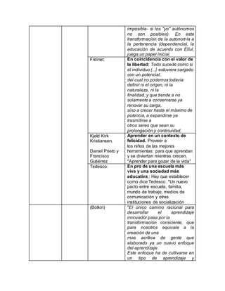 imposible- si los "yo" autónomos
no son posibles). En esta
transformación de la autonomía a
la pertenencia (dependencia), la
educación de acuerdo con Ellul,
juega un papel inicial.
Freinet: En coincidencia con el valor de
la libertad: Todo sucede como si
el individuo (...) estuviera cargado
con un potencial,
del cual no podemos todavía
definir ni el origen, ni la
naturaleza, ni la
finalidad, y que tiende a no
solamente a conservarse ya
renovar su carga,
sino a crecer hasta el máximo de
potencia, a expandirse ya
trasmitirse a
otros seres que sean su
prolongación y continuidad.
Kjeld Kirk
Kristiansen.
Daniel Prieto y
Francisco
Gutiérrez
Aprender en un contexto de
felicidad. Proveer a
los niños de las mejores
herramientas: para que aprendan
y se diviertan mientras crecen.
"Aprender para gozar de la vida"
Tedesco: En pro de una escuela más
viva y una sociedad más
educativa,: Hay que establecer
como dice Tedesco: "Un nuevo
pacto entre escuela, familia,
mundo de trabajo, medios de
comunicación y otras
instituciones de socialización
(Botkin) "El único camino racional para
desarrollar el aprendizaje
innovador pasa por la
transformación consciente, que
para nosotros equivale a la
creación de una
mas acrítica de gente que
elaborado ya un nuevo enfoque
del aprendizaje.
Este enfoque ha de cultivarse en
un tipo de aprendizaje y
 