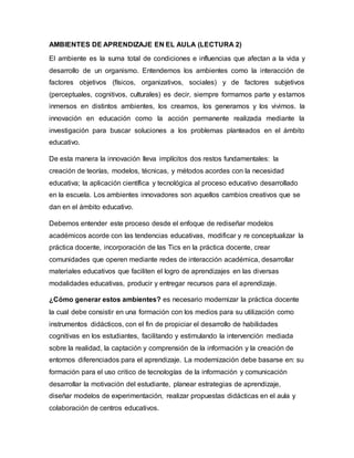 AMBIENTES DE APRENDIZAJE EN EL AULA (LECTURA 2)
El ambiente es la suma total de condiciones e influencias que afectan a la vida y
desarrollo de un organismo. Entendemos los ambientes como la interacción de
factores objetivos (físicos, organizativos, sociales) y de factores subjetivos
(perceptuales, cognitivos, culturales) es decir, siempre formamos parte y estamos
inmersos en distintos ambientes, los creamos, los generamos y los vivimos. la
innovación en educación como la acción permanente realizada mediante la
investigación para buscar soluciones a los problemas planteados en el ámbito
educativo.
De esta manera la innovación lleva implícitos dos restos fundamentales: la
creación de teorías, modelos, técnicas, y métodos acordes con la necesidad
educativa; la aplicación científica y tecnológica al proceso educativo desarrollado
en la escuela. Los ambientes innovadores son aquellos cambios creativos que se
dan en el ámbito educativo.
Debemos entender este proceso desde el enfoque de rediseñar modelos
académicos acorde con las tendencias educativas, modificar y re conceptualizar la
práctica docente, incorporación de las Tics en la práctica docente, crear
comunidades que operen mediante redes de interacción académica, desarrollar
materiales educativos que faciliten el logro de aprendizajes en las diversas
modalidades educativas, producir y entregar recursos para el aprendizaje.
¿Cómo generar estos ambientes? es necesario modernizar la práctica docente
la cual debe consistir en una formación con los medios para su utilización como
instrumentos didácticos, con el fin de propiciar el desarrollo de habilidades
cognitivas en los estudiantes, facilitando y estimulando la intervención mediada
sobre la realidad, la captación y comprensión de la información y la creación de
entornos diferenciados para el aprendizaje. La modernización debe basarse en: su
formación para el uso critico de tecnologías de la información y comunicación
desarrollar la motivación del estudiante, planear estrategias de aprendizaje,
diseñar modelos de experimentación, realizar propuestas didácticas en el aula y
colaboración de centros educativos.
 