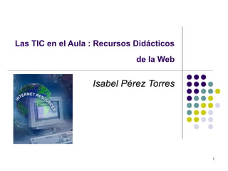 1
Las TIC en el Aula : Recursos Didácticos
de la Web
Isabel Pérez Torres
 