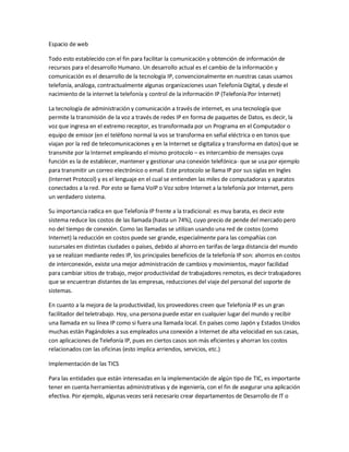 Espacio de web
Todo esto establecido con el fin para facilitar la comunicación y obtención de información de
recursos para el desarrollo Humano. Un desarrollo actual es el cambio de la información y
comunicación es el desarrollo de la tecnología IP, convencionalmente en nuestras casas usamos
telefonía, análoga, contractualmente algunas organizaciones usan Telefonía Digital, y desde el
nacimiento de la internet la telefonía y control de la información IP (Telefonía Por Internet)
La tecnología de administración y comunicación a través de internet, es una tecnología que
permite la transmisión de la voz a través de redes IP en forma de paquetes de Datos, es decir, la
voz que ingresa en el extremo receptor, es transformada por un Programa en el Computador o
equipo de emisor (en el teléfono normal la vos se transforma en señal eléctrica o en tonos que
viajan por la red de telecomunicaciones y en la Internet se digitaliza y transforma en datos) que se
transmite por la Internet empleando el mismo protocolo – es intercambio de mensajes cuya
función es la de establecer, mantener y gestionar una conexión telefónica- que se usa por ejemplo
para transmitir un correo electrónico o email. Este protocolo se llama IP por sus siglas en Ingles
(Internet Protocol) y es el lenguaje en el cual se entienden las miles de computadoras y aparatos
conectados a la red. Por esto se llama VoIP o Voz sobre Internet a la telefonía por Internet, pero
un verdadero sistema.
Su importancia radica en que Telefonía IP frente a la tradicional: es muy barata, es decir este
sistema reduce los costos de las llamada (hasta un 74%), cuyo precio de pende del mercado pero
no del tiempo de conexión. Como las llamadas se utilizan usando una red de costos (como
Internet) la reducción en costos puede ser grande, especialmente para las compañías con
sucursales en distintas ciudades o países, debido al ahorro en tarifas de larga distancia del mundo
ya se realizan mediante redes IP, los principales beneficios de la telefonía IP son: ahorros en costos
de interconexión, existe una mejor administración de cambios y movimientos, mayor facilidad
para cambiar sitios de trabajo, mejor productividad de trabajadores remotos, es decir trabajadores
que se encuentran distantes de las empresas, reducciones del viaje del personal del soporte de
sistemas.
En cuanto a la mejora de la productividad, los proveedores creen que Telefonía IP es un gran
facilitador del teletrabajo. Hoy, una persona puede estar en cualquier lugar del mundo y recibir
una llamada en su línea IP como si fuera una llamada local. En países como Japón y Estados Unidos
muchas están Pagándoles a sus empleados una conexión a Internet de alta velocidad en sus casas,
con aplicaciones de Telefonía IP, pues en ciertos casos son más eficientes y ahorran los costos
relacionados con las oficinas (esto implica arriendos, servicios, etc.)
Implementación de las TICS
Para las entidades que están interesadas en la implementación de algún tipo de TIC, es importante
tener en cuenta herramientas administrativas y de ingeniería, con el fin de asegurar una aplicación
efectiva. Por ejemplo, algunas veces será necesario crear departamentos de Desarrollo de IT o
 
