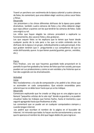 Traeré un perchero con vestimenta de la época colonial y cuatro cámaras
de fotos, les comentaré, que unos deben elegir vestirsey otros sacar fotos
y filmar.
Desarrollo
Les presentare a los chicos diferentes disfraces de la época para poder
dramatizar, también cuatro cámaras de fotos y los niños deberán elegir
que ropa utilizar y quienes son los que tendrán las cámaras de fotos. Cada
uno erigirá su rol.
Los niños que hayan elegido las cámara procederé a explicarle su
funcionamiento, dos sacaran fotos y dos grabaran.
Los que saquen fotos se les explicara que lo tienen que hacer desde
cualquier punto de la sala pero a los que se están vistiendo con los
disfraces de la época.( en grupo ,individualmente a cada personaje). A los
que graben tendrán que ir preguntando a sus compañeros de que se
están disfrazando, quees lo que tienen puesto( guantes, gorros , vestidos,
etc.).
Cierre
Para finalizar, una vez que hayamos guardado todo proyectaré en la
pantalla lo que han grabado y las tomas de fotos que han sacado, para que
puedan ver sus producciones y como se ven vestidos y las historias que se
han ido surgiendo con las dramatización.
Actividad
Inicio
Nos trasladaremos a la sala de computación y les pediré a los chicos que
se acomoden en cada computadora. Que estarán encendidas pero
aclararé que no se debe tocar hasta que yo se los indique.
Desarrollo
Comenzare explicando que he creado un blog que es una página que se
llamará “pequeños artistas de la sala roja” donde se guardan y se pueden
visualizar todos los trabajos que hemos hecho, hasta el momento y que
seguiré agregando hasta que finalicemos el año.
Les comentaré que se puede ver en cualquier computadora siempre y
cuando tengan internet.
Les pediré que escriban el nombre de la página en el buscador de
internet. Iré mirando que todos lo hayan escrito correctamente y una vez
que le aparezca el nombre les diré que hagan doble clic para ingresar.
 